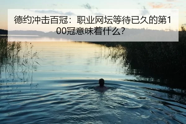 德约冲击百冠：职业网坛等待已久的第100冠意味着什么？